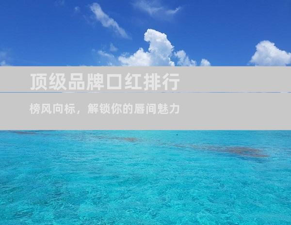 顶级品牌口红排行榜风向标，解锁你的唇间魅力