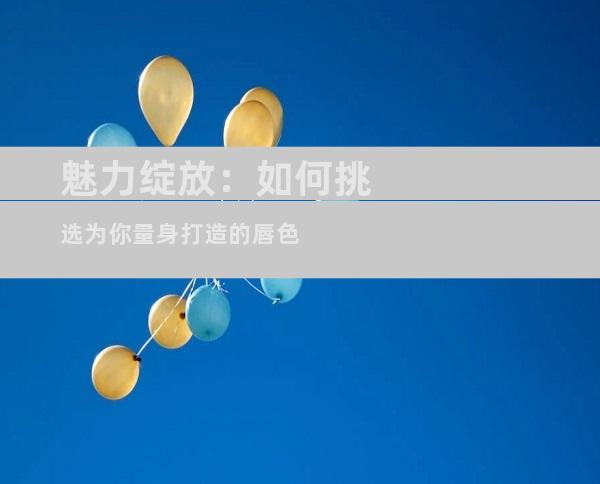 魅力绽放：如何挑选为你量身打造的唇色